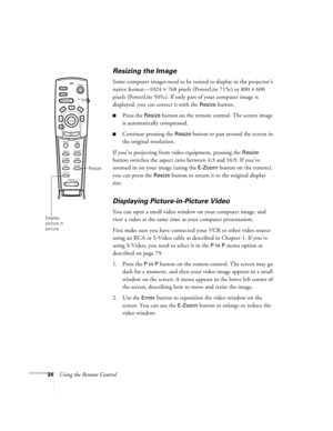 Page 4334Using the Remote Control
Resizing the Image
Some computer images need to be resized to display in the projector’s 
native format—1024 × 768 pixels (PowerLite 715c) or 800 × 600 
pixels (PowerLite 505c). If only part of your computer image is 
displayed, you can correct it with the 
Resize button. 
Press the Resize button on the remote control. The screen image 
is automatically compressed.
Continue pressing the Resize button to pan around the screen in 
the original resolution. 
If you’re projecting...