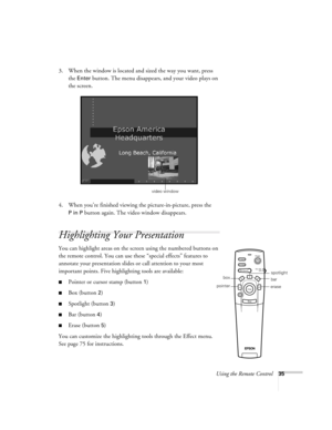 Page 44Using the Remote Control35
3. When the window is located and sized the way you want, press 
the 
Enter button. The menu disappears, and your video plays on 
the screen.
4. When you’re finished viewing the picture-in-picture, press the 
P in P button again. The video window disappears.
Highlighting Your Presentation
You can highlight areas on the screen using the numbered buttons on 
the remote control. You can use these “special effects” features to 
annotate your presentation slides or call attention to...