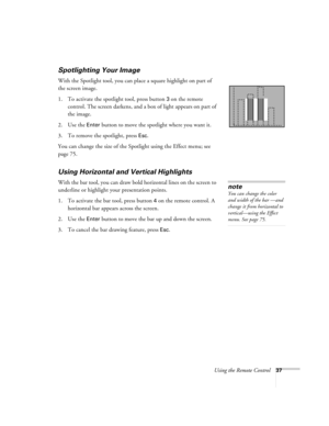 Page 46Using the Remote Control37
Spotlighting Your Image
With the Spotlight tool, you can place a square highlight on part of 
the screen image.
1. To activate the spotlight tool, press button 
3 on the remote 
control. The screen darkens, and a box of light appears on part of 
the image.
2. Use the 
Enter button to move the spotlight where you want it.
3. To remove the spotlight, press 
Esc.
You can change the size of the Spotlight using the Effect menu; see 
page 75. 
Using Horizontal and Vertical...