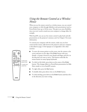 Page 4738Using the Remote Control
Using the Remote Control as a Wireless 
Mouse
When you use the remote control as a wireless mouse, you can control 
your computer or click through slideshow-style presentations (such as 
PowerPoint) from up to 30 feet away. This gives you more flexibility, 
since you won’t need to stand near your computer to change slides, for 
example. 
With EasyMP, you can use the remote control to play back and edit 
presentations on the projector’s memory card. See Chapter 5 for more...