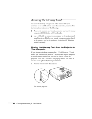 Page 4940Creating Presentations for Your Projector
Accessing the Memory Card
To access the memory card, you can either transfer it to your 
computer or use a USB cable to access the card in the projector. Use 
the instructions to do one of the following:
Remove the memory card from the projector and insert it in your 
computer’s PCMCIA slot or PC card reader.
Use a USB cable to connect your computer to the projector and 
install the driver. This lets you transfer your presentation directly 
to the memory card...