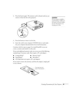 Page 50Creating Presentations for Your Projector41
2. Press the button again. The memory card is released, and you can 
remove it from the slot in the projector. 
3. Press the button to insert it in the slot.
4. Insert the card in your computer’s PCMCIA slot or card reader. 
See your computer documentation if you need instructions.
Continue with the steps on page 43 to install EasyMP so you can 
create a scenario and transfer it to the card. 
If you need additional memory cards, you can use any of the following...