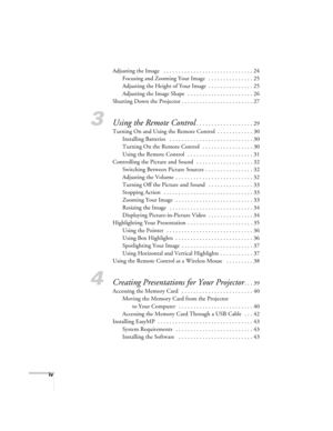 Page 6iv
Adjusting the Image   . . . . . . . . . . . . . . . . . . . . . . . . . . . . . . 24
Focusing and Zooming Your Image   . . . . . . . . . . . . . . . 25
Adjusting the Height of Your Image  . . . . . . . . . . . . . . . 25
Adjusting the Image Shape  . . . . . . . . . . . . . . . . . . . . . . 26
Shutting Down the Projector . . . . . . . . . . . . . . . . . . . . . . . . 27
3Using the Remote Control. . . . . . . . . . . . . . . . . . . 29
Turning On and Using the Remote Control  . . . . . . . . . . . ....