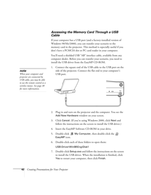 Page 5142Creating Presentations for Your Projector
Accessing the Memory Card Through a USB 
Cable
If your computer has a USB port (and a factory-installed version of 
Windows 98/Me/2000), you can transfer your scenario to the 
memory card in the projector. This method is especially useful if you 
don’t have a PCMCIA slot or PC card reader in your computer. 
You’ll need a shielded USB “AB” interface cable, available from any 
computer dealer. Before you can transfer your scenario, you need to 
install the USB...