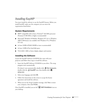 Page 52Creating Presentations for Your Projector43
Installing EasyMP
You must install the software to use the EasyMP features. Before you 
install EasyMP, make sure the computer you use meets the 
requirements listed below:
System Requirements
IBM® compatible with at least a Pentium® 166 MHz processor 
(Pentium II 300 MHz or higher recommended)
Microsoft® Windows 95/98/Me, Windows NT 4.0, or Windows 
2000 (USB feature not available with Windows 95 or Windows 
NT 4.0)
At least 32MB of RAM (96MB or more...