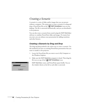 Page 5344Creating Presentations for Your Projector
Creating a Scenario
A scenario is a series of slides and/or images that you can present 
without a computer. The easiest way to create a scenario is to drag and 
drop a PowerPoint file on the   
EMP SlideMaker icon on your 
desktop. The file is converted automatically, and you can download it 
to the projector. 
You can also create a scenario from scratch using the EMP SlideMaker 
software to combine PowerPoint slides and images. No matter how 
you start, you...