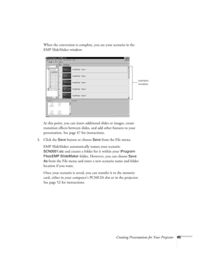 Page 54Creating Presentations for Your Projector45
When the conversion is complete, you see your scenario in the 
EMP SlideMaker window:
At this point, you can insert additional slides or images, create 
transition effects between slides, and add other features to your 
presentation. See page 47 for instructions. 
3. Click the 
Save button or choose Save from the File menu. 
EMP SlideMaker automatically names your scenario 
SCN0001.sic and creates a folder for it within your \Program 
Files\EMP SlideMaker...