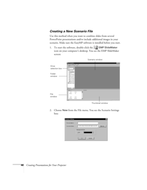 Page 5546Creating Presentations for Your Projector
Creating a New Scenario File
Use this method when you want to combine slides from several 
PowerPoint presentations and/or include additional images in your 
scenario. Make sure the EasyMP software is installed before you start. 
1. To start the software, double-click the   
EMP SlideMaker 
icon on your computer’s desktop. You see the EMP SlideMaker 
screen:
2. Choose 
New from the File menu. You see the Scenario Settings 
box:
Scenario window
Thumbnail window...