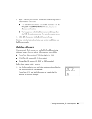 Page 56Creating Presentations for Your Projector47
3. Type a name for your scenario. SlideMaker automatically creates a 
folder with the same name. 
The default location for the scenario file and folder is in the 
\Program Files\EMP SlideMaker folder, but you can 
choose a new location. 
The background color (black) appears around images that 
don’t fill the entire screen area. You can choose a new color.
4. Click 
OK when you’re finished with Scenario Setup. 
Continue with the instructions in the next...