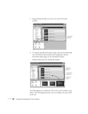 Page 5748Creating Presentations for Your Projector2. Drag and drop the files you want to use into the Scenario 
window. 
3. To include individual PowerPoint slides, click the PowerPoint file 
icon. PowerPoint opens briefly in the background, and the 
PowerPoint slides appear in the Thumbnail window.
Drag the slides from the Thumbnail window:
Each slide appears in a numbered “cell” in the Scenario window as you 
drop it. The cell background color varies according to the type of file 
in the cell.
active cell...