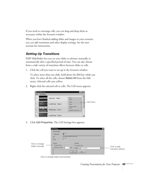 Page 58Creating Presentations for Your Projector49
If you need to rearrange cells, you can drag and drop them as 
necessary within the Scenario window.
When you have finished adding slides and images to your scenario, 
you can add transitions and other display settings. See the next 
sections for instructions.
Setting Up Transitions
EMP SlideMaker lets you set your slides to advance manually or 
automatically after a specified period of time. You can also choose 
from a wide variety of transition effects...