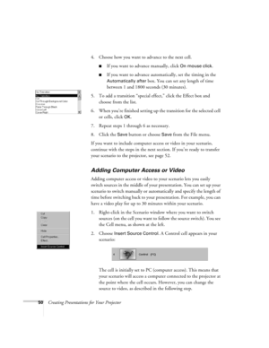 Page 5950Creating Presentations for Your Projector4. Choose how you want to advance to the next cell.
If you want to advance manually, click On mouse click. 
If you want to advance automatically, set the timing in the 
Automatically after box. You can set any length of time 
between 1 and 1800 seconds (30 minutes).
5. To add a transition “special effect,” click the Effect box and 
choose from the list. 
6. When you’re finished setting up the transition for the selected cell 
or cells, click 
OK.
7. Repeat...