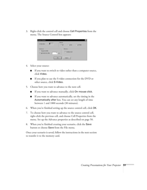 Page 60Creating Presentations for Your Projector51
3. Right-click the control cell and choose Cell Properties from the 
menu. The Source Control box appears:
4. Select your source:
If you want to switch to video rather than a computer source, 
click 
Video. 
If you plan to use the S-video connection for the DVD or 
other source, click 
S-Video.
5. Choose how you want to advance to the next cell.
If you want to advance manually, click On mouse click. 
If you want to advance automatically, set the timing in...