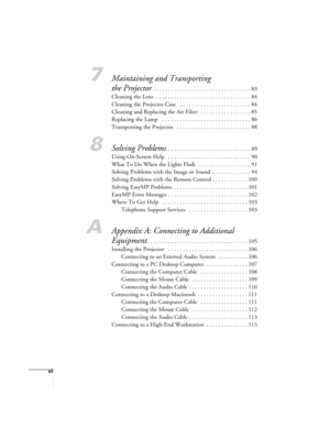 Page 8vi
7Maintaining and Transporting 
the Projector
 . . . . . . . . . . . . . . . . . . . . . . . . . . . . . . . . . 83
Cleaning the Lens   . . . . . . . . . . . . . . . . . . . . . . . . . . . . . . . . 84
Cleaning the Projector Case   . . . . . . . . . . . . . . . . . . . . . . . . 84
Cleaning and Replacing the Air Filter   . . . . . . . . . . . . . . . . . 85
Replacing the Lamp   . . . . . . . . . . . . . . . . . . . . . . . . . . . . . . 86
Transporting the Projector   . . . . . . . . . . . . . . . . ....