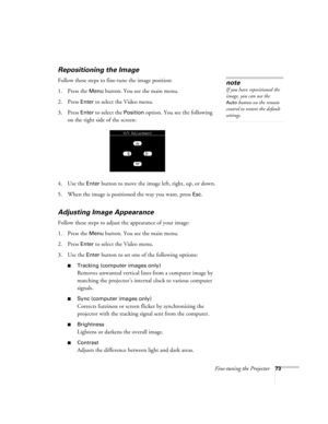 Page 82Fine-tuning the Projector73
Repositioning the Image
Follow these steps to fine-tune the image position:
1. Press the 
Menu button. You see the main menu.
2. Press 
Enter to select the Video menu. 
3. Press 
Enter to select the Position option. You see the following 
on the right side of the screen:
4. Use the 
Enter button to move the image left, right, up, or down.
5. When the image is positioned the way you want, press 
Esc.
Adjusting Image Appearance
Follow these steps to adjust the appearance of your...