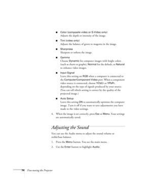 Page 8374Fine-tuning the Projector
Color (composite video or S-Video only)
Adjusts the depth or intensity of the image.
Tint (video only)
Adjusts the balance of green to magenta in the image.
Sharpness
Sharpens or softens the image.
Gamma
Choose Dynamic for computer images with bright colors 
(such as charts or graphs), 
Normal for the default, or Natural 
to enhance video images. 
Input Signal 
Leave this setting on RGB when a computer is connected to 
the 
Computer/Component Video port. When a component...