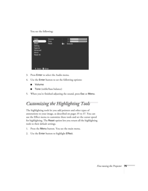 Page 84Fine-tuning the Projector75
You see the following:
3. Press 
Enter to select the Audio menu.
4. Use the 
Enter button to set the following options:
Volume
Tone (treble/bass balance)
5. When you’re finished adjusting the sound, press 
Esc or Menu.
Customizing the Highlighting Tools
The highlighting tools let you add pointers and other types of 
annotations to your image, as described on pages 35 to 37. You can 
use the Effect menu to customize these tools and set the cursor speed 
for highlighting. The...