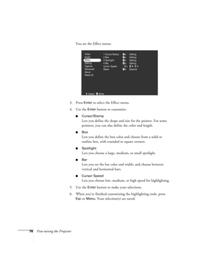 Page 8576Fine-tuning the ProjectorYou see the Effect menu:
3. Press 
Enter to select the Effect menu. 
4. Use the 
Enter button to customize:
Cursor/Stamp
Lets you define the shape and size for the pointer. For some 
pointers, you can also define the color and length.
Box
Lets you define the box color and choose from a solid or 
outline box, with rounded or square corners.
Spotlight
Lets you choose a large, medium, or small spotlight.
Bar
Lets you set the bar color and width, and choose between 
vertical...