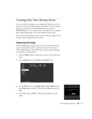 Page 86Fine-tuning the Projector77
Creating Your Own Startup Screen
You can transfer any image on your computer to the projector, and 
then use it as the screen displayed when the projector is not receiving a 
signal. You can also set it to be displayed when you press the 
A/V Mute button, or as a startup screen. The image can be a company 
logo, slogan, photograph, or any other image you want to use.
You can also use the Capture menu to capture and save images on the 
memory card. See page 65 for...