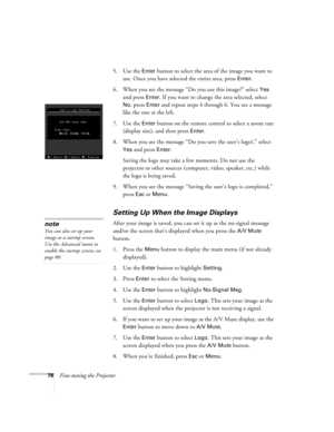 Page 8778Fine-tuning the Projector5. Use the 
Enter button to select the area of the image you want to 
use. Once you have selected the entire area, press 
Enter.
6. When you see the message “Do you use this image?” select 
Yes 
and press 
Enter. If you want to change the area selected, select 
No, press Enter and repeat steps 4 through 6. You see a message 
like the one at the left.
7. Use the 
Enter button on the remote control to select a zoom rate 
(display size), and then press 
Enter. 
8. When you see the...