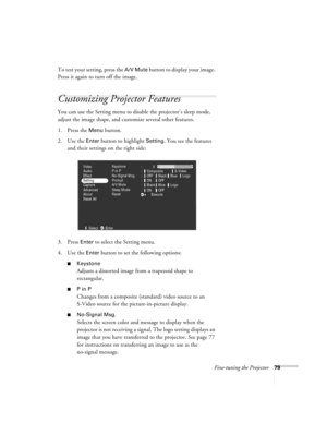 Page 88Fine-tuning the Projector79
To test your setting, press the A/V Mute button to display your image. 
Press it again to turn off the image.
Customizing Projector Features
You can use the Setting menu to disable the projector’s sleep mode, 
adjust the image shape, and customize several other features.
1. Press the 
Menu button. 
2. Use the 
Enter button to highlight Setting. You see the features 
and their settings on the right side:
3. Press 
Enter to select the Setting menu. 
4. Use the 
Enter button to...