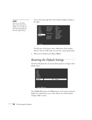 Page 9182Fine-tuning the ProjectorYou see the lamp usage hours and computer display settings on 
the right:
The life span of the lamp is about 1000 hours. If the number 
shown is close to 1000, make sure you have a spare lamp handy.
3. When you’re finished, press 
Esc or Menu.
Restoring the Default Settings
The Reset All option lets you return all the projector settings to their 
default values.
Select 
Reset All and press the Enter button on the remote control to 
display the confirmation screen. Select 
Yes...
