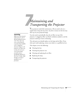 Page 927
Maintaining and Transporting the Projector83
Maintaining and 
Transporting the Projector
Your projector needs little maintenance. All you need to do on a 
regular basis is keep the lens clean. Any dirt or smears on the lens may 
show up on your projected image. 
You also need to periodically clean the air filter on top of the 
projector. A clogged air filter can block ventilation needed to cool the 
projector and keep it from overheating. 
The only parts you should replace are the lamp and air filter....