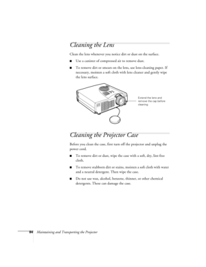 Page 9384Maintaining and Transporting the Projector
Cleaning the Lens 
Clean the lens whenever you notice dirt or dust on the surface. 
Use a canister of compressed air to remove dust. 
To remove dirt or smears on the lens, use lens-cleaning paper. If 
necessary, moisten a soft cloth with lens cleaner and gently wipe 
the lens surface. 
Cleaning the Projector Case 
Before you clean the case, first turn off the projector and unplug the 
power cord. 
To remove dirt or dust, wipe the case with a soft, dry,...