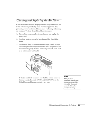Page 94Maintaining and Transporting the Projector85
Cleaning and Replacing the Air Filter 
Clean the air filter on top of the projector after every 100 hours of use. 
If it is not cleaned periodically, it can become clogged with dust, 
preventing proper ventilation. This can cause overheating and damage 
the projector. To clean the air filter, follow these steps:
1. Turn off the projector, allow it to cool down, and unplug the 
power cord.
2. Stand the projector on end to keep dust and dirt from falling...
