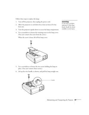 Page 96Maintaining and Transporting the Projector87
Follow these steps to replace the lamp:
1. Turn off the projector, then unplug the power cord.
2. Allow the projector to cool down for at least an hour (if it has 
been on).
3. Turn the projector upside-down to access the lamp compartment.
4. Use a screwdriver to loosen the retaining screw on the lamp cover. 
(You can’t remove the screw from the cover.) 
When the screw is loose, lift off the lamp cover. 
)
5. Use a screwdriver to loosen the two screws holding...