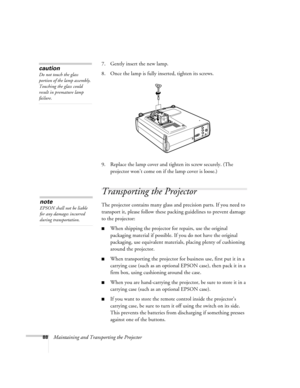 Page 9788Maintaining and Transporting the Projector7. Gently insert the new lamp. 
8. Once the lamp is fully inserted, tighten its screws.
9. Replace the lamp cover and tighten its screw securely. (The 
projector won’t come on if the lamp cover is loose.)
Transporting the Projector
The projector contains many glass and precision parts. If you need to 
transport it, please follow these packing guidelines to prevent damage 
to the projector: 
When shipping the projector for repairs, use the original 
packaging...