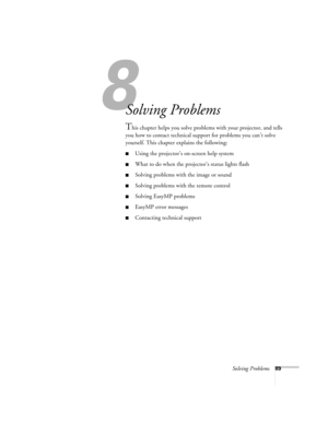 Page 988
Solving Problems89
Solving Problems
This chapter helps you solve problems with your projector, and tells 
you how to contact technical support for problems you can’t solve 
yourself. This chapter explains the following:
Using the projector’s on-screen help system
What to do when the projector’s status lights flash
Solving problems with the image or sound 
Solving problems with the remote control
Solving EasyMP problems
EasyMP error messages
Contacting technical support 