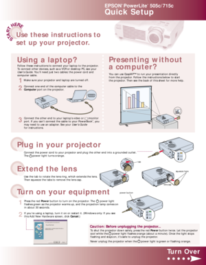 Page 1STA
R
T
HERE
EPSON
®
PowerLite
®
505c/715c
Quick Setup
Connect the power cord to your projector and plug the other end into a grounded outlet.
The     power light turns orange.
3
Connect the other end to your laptop’s video or      monitor
port. If you can’t connect the cable to your PowerBook®, you
may need to use an adapter. See your User’s Guide
for instructions.
1
Press the red Powerbutton to turn on the projector. The      power light
flashes green as the projector warms up, and the projection lamp...