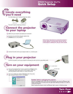 Page 1STA
R
T
HERE
EPSON
®
PowerLite
®
51c/71c
Quick Setup
Connect the power cord to your projector and plug the other end into a grounded outlet.
3Connect the other end to your laptop’s video or      monitor port.
1
Turn on the projector first. To do so, press the red Powerbutton.
The      power light flashes green as the projector warms up,
and the projection lamp comes on in about 30 seconds.
2
Turn on or restart your laptop. (Windows®only: If you see a
New Hardware Wizard screen, click Cancel.)
Turn Over...