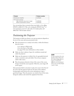 Page 12Setting Up the Projector7
You can purchase these accessories from your dealer, or by calling 
EPSON at (800) 873-7766, or by visiting the EPSON Store
 at 
www.epsonstore.com (U.S. sales only). In Canada, please call 
(800) 463-7766 for dealer referral. 
Positioning the Projector
The location in which you choose to set up your projector depends on 
the size of the room and your presentation style.
Place the projector on a sturdy, level surface, within this distance 
from the screen:
3.3 to 36 feet in...