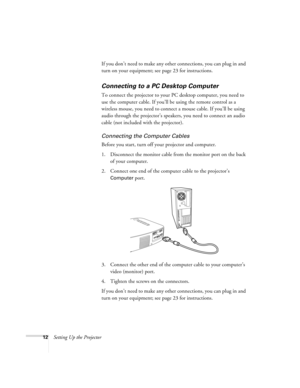 Page 1712Setting Up the ProjectorIf you don’t need to make any other connections, you can plug in and 
turn on your equipment; see page 23 for instructions.
Connecting to a PC Desktop Computer
To connect the projector to your PC desktop computer, you need to 
use the computer cable. If you’ll be using the remote control as a 
wireless mouse, you need to connect a mouse cable. If you’ll be using 
audio through the projector’s speakers, you need to connect an audio 
cable (not included with the projector)....