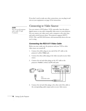 Page 2318Setting Up the ProjectorIf you don’t need to make any other connections, you can plug in and 
turn on your equipment; see page 23 for instructions.
Connecting to Video Sources
You can connect a DVD player, VCR, camcorder, laser disc player, 
digital camera, or any other compatible video source to your projector. 
You can connect one video source and a computer at the same time, 
and easily switch between them. The projector supports HDTV, 
NTSC, PAL, and SECAM formats, and automatically detects the one...