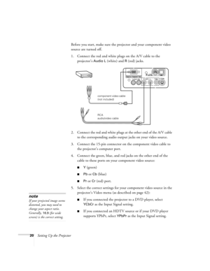Page 2520Setting Up the ProjectorBefore you start, make sure the projector and your component video 
source are turned off.
1. Connect the red and white plugs on the A/V cable to the 
projector’s 
Audio L (white) and R (red) jacks.
2. Connect the red and white plugs at the other end of the A/V cable 
to the corresponding audio output jacks on your video source.
3. Connect the 15-pin connector on the component video cable to 
the projector’s computer port.
4. Connect the green, blue, and red jacks on the other...