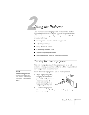 Page 282
Using the Projector23
Using the Projector
Once you’ve connected the projector to your computer or other 
equipment (as described in Chapter 1), you’re ready to turn on the 
projector, adjust the image, and give your presentation. This chapter 
covers the following:
Turning on the projector and other equipment
Adjusting your image
Using the remote control
Controlling audio and video
Highlighting your presentation
Shutting down the projector and other equipment
Turning On Your Equipment
Make sure...