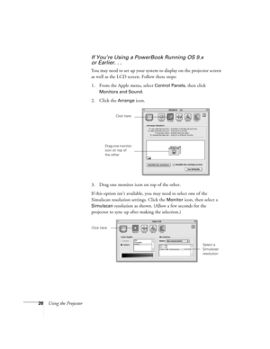 Page 3126Using the Projector
If You’re Using a PowerBook Running OS 9.x 
or Earlier. . .
You may need to set up your system to display on the projector screen 
as well as the LCD screen. Follow these steps:
1. From the Apple menu, select 
Control Panels, then click 
Monitors and Sound.
2. Click the Arrange icon.
3. Drag one monitor icon on top of the other. 
If this option isn’t available, you may need to select one of the 
Simulscan resolution settings. Click the 
Monitor icon, then select a 
Simulscan...