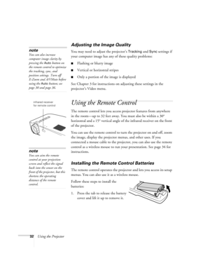 Page 3732Using the Projector
Adjusting the Image Quality
You may need to adjust the projector’s Tracking and Sync settings if 
your computer image has any of these quality problems:
Flashing or blurry image
Vertical or horizontal stripes
Only a portion of the image is displayed
See Chapter 3 for instructions on adjusting these settings in the 
projector’s Video menu.
Using the Remote Control
The remote control lets you access projector features from anywhere 
in the room—up to 32 feet away. You must also be...