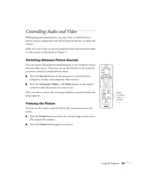 Page 40Using the Projector35
Controlling Audio and Video
While giving your presentation, you may want to switch between 
picture sources, temporarily turn off or freeze the picture, or adjust the 
volume. 
Make sure you’ve first set up your projector and connected your audio 
or video source as described in Chapter 1.
Switching Between Picture Sources 
You can connect the projector simultaneously to one computer source 
and one video source. Then you can use the buttons on the projector 
or remote control to...