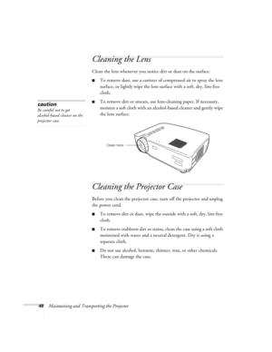 Page 5348Maintaining and Transporting the Projector
Cleaning the Lens 
Clean the lens whenever you notice dirt or dust on the surface.
To remove dust, use a canister of compressed air to spray the lens 
surface, or lightly wipe the lens surface with a soft, dry, lint-free 
cloth. 
To remove dirt or smears, use lens-cleaning paper. If necessary, 
moisten a soft cloth with an alcohol-based cleaner and gently wipe 
the lens surface. 
Cleaning the Projector Case
Before you clean the projector case, turn off the...