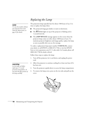 Page 5550Maintaining and Transporting the Projector
Replacing the Lamp 
The projection lamp typically lasts for about 1500 hours of use. It is 
time to replace the lamp when:
The projected image gets darker or starts to deteriorate.
The  Error light on top of the projector is flashing red in 
1-second intervals. 
The LAMP REPLACE message appears on the screen when the 
projector lamp comes on (after about 1400 hours of use). To 
maintain projector brightness and image quality, replace the lamp 
as soon as...