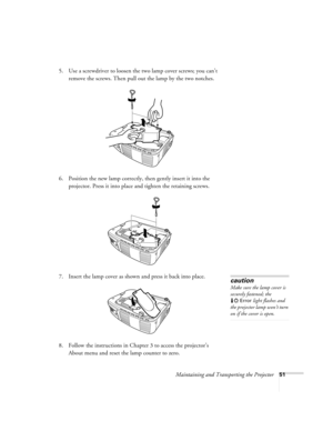 Page 56Maintaining and Transporting the Projector51
5. Use a screwdriver to loosen the two lamp cover screws; you can’t 
remove the screws. Then pull out the lamp by the two notches. 
6. Position the new lamp correctly, then gently insert it into the 
projector. Press it into place and tighten the retaining screws. 
7. Insert the lamp cover as shown and press it back into place. 
8. Follow the instructions in Chapter 3 to access the projector’s 
About menu and reset the lamp counter to zero.
caution
Make sure...