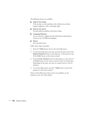 Page 5954Solving ProblemsThe following choices are available:
Help for the image
Tells you how to solve problems with a blank screen, blurry 
images, brightness, colors, and image shape.
Help for the sound
Provides help for problems with lack of audio.
Language Selection
Lets you choose to display the help information and projector 
menus in any of 8 different languages.
Return
Exits the help system.
Follow these steps to get help:
1. Press the 
? Help button. You see the main help menu.
2. To select the...