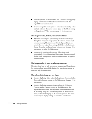 Page 6358Solving Problems
There may be dirt or smears on the lens. Clean the lens by gently 
wiping it with an alcohol-based cleaner on a soft cloth. See 
page 48 for more information.
Your video signal mode may not be detected automatically. Select 
Manual and then choose the correct signal for the Mode setting 
on the projector’s Video menu; see page 41 for instructions.
The image vibrates, flickers, or has vertical lines.
Adjust the Tracking and Sync settings on the Video menu (or 
through the projector’s...
