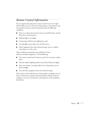 Page 76Notices71
Remote Control Information
You can operate the projector by remote control via a line-of-sight 
infrared (IR) receiver at the front of the projector. The projector may 
not respond to remote control commands under the following 
conditions:
There is an object between the remote control IR emitter and the 
IR receiver on the projector.
Ambient light is too bright.
Certain types of fluorescent lighting are used.
A strong light source shines into the IR receiver.
Other equipment that emits...