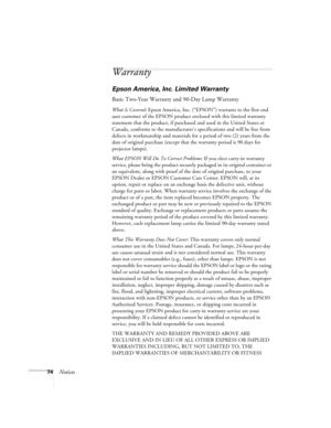 Page 7974Notices
Warranty
Epson America, Inc. Limited Warranty
Basic Two-Year Warranty and 90-Day Lamp Warranty
What Is Covered: Epson America, Inc. (“EPSON”) warrants to the first end 
user customer of the EPSON product enclosed with this limited warranty 
statement that the product, if purchased and used in the United States or 
Canada, conforms to the manufacturer’s specifications and will be free from 
defects in workmanship and materials for a period of two (2) years from the 
date of original purchase...