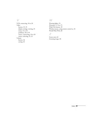 Page 86Index81
V
VCR, connecting, 18 to 20
Video
button, 25, 35
display settings, viewing, 45
menu, 41 to 42
problems, 56 to 59
source, connecting, 18 to 20
source, selecting, 25, 35
Volume
button, 36
setting, 43
W
Warning lights, 55
Warranty, 4, 74 to 75
Wide/Tele button, 29
Wireless mouse, using remote control as, 34
World Wide Web, 60
Z
Zoom ratio, 63
Zooming image, 30 